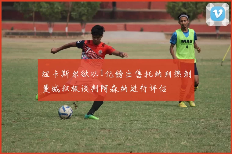 纽卡斯尔欲以1亿镑出售托纳利热刺曼城积极谈判阿森纳进行评估