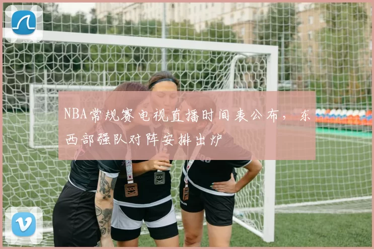 NBA常规赛电视直播时间表公布,东西部强队对阵安排出炉