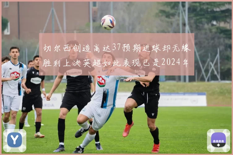 切尔西创造高达37预期进球却无缘胜利上次英超如此表现已是2024年3月