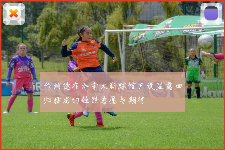 伦纳德在加拿大新球馆开设显露回归猛龙的强烈意愿与期待