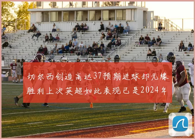 切尔西创造高达37预期进球却无缘胜利上次英超如此表现已是2024年3月