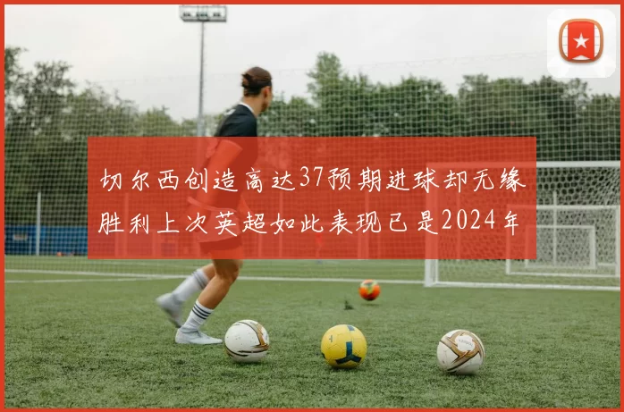 切尔西创造高达37预期进球却无缘胜利上次英超如此表现已是2024年3月