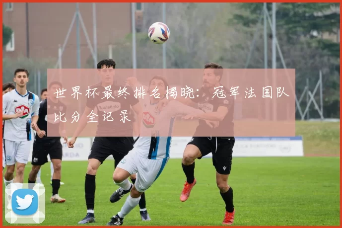 世界杯最终排名揭晓:冠军法国队比分全记录