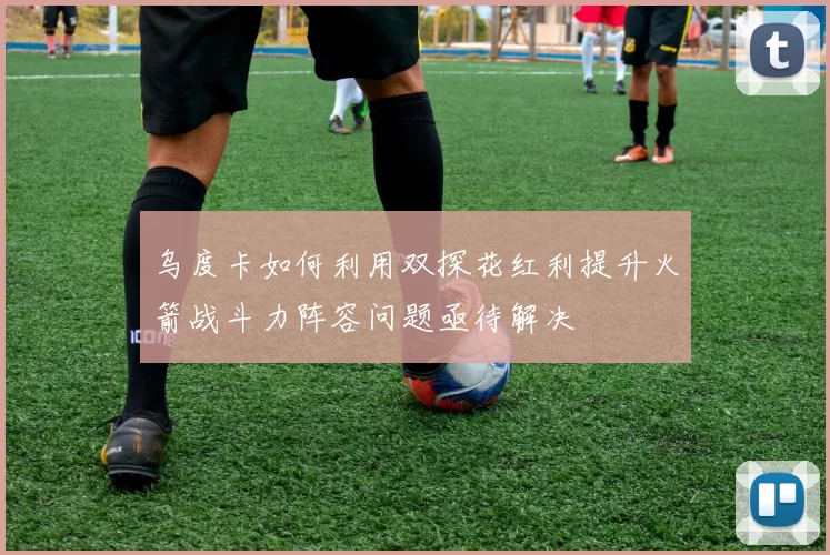 乌度卡如何利用双探花红利提升火箭战斗力阵容问题亟待解决