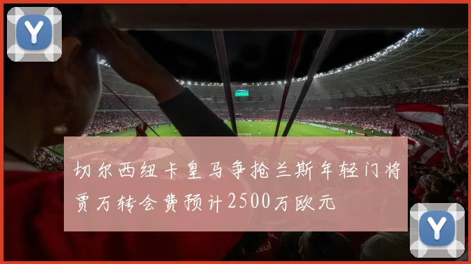 切尔西纽卡皇马争抢兰斯年轻门将贾万转会费预计2500万欧元
