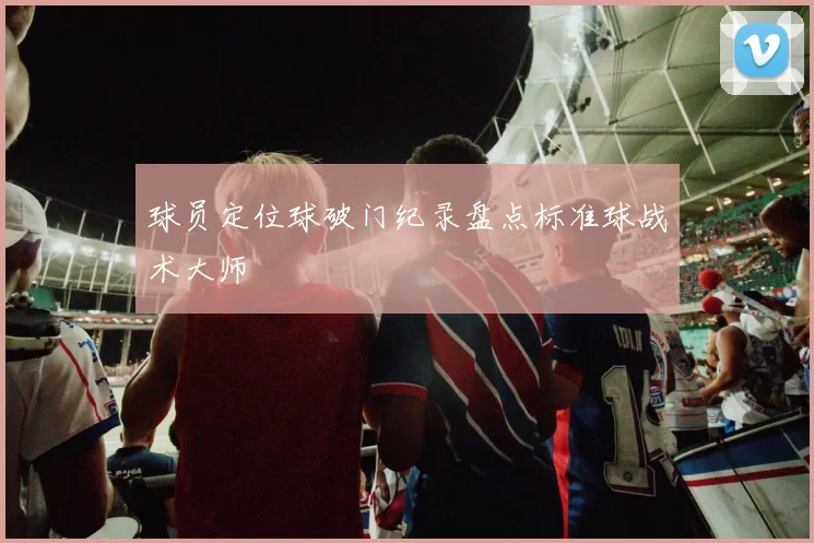 球员定位球破门纪录盘点标准球战术大师