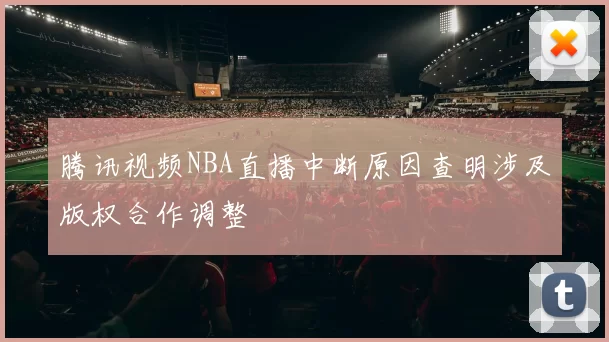 腾讯视频NBA直播中断原因查明涉及版权合作调整