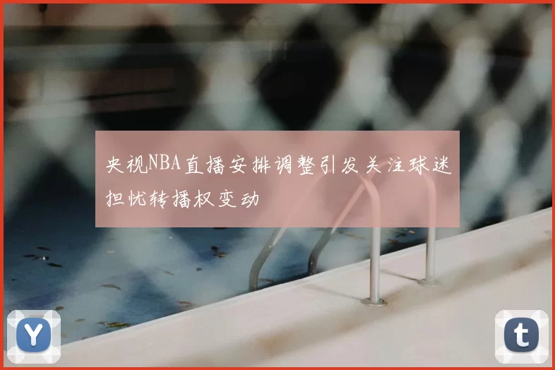 央视NBA直播安排调整引发关注球迷担忧转播权变动