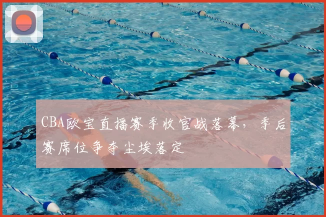 CBA欧宝直播赛季收官战落幕，季后赛席位争夺尘埃落定