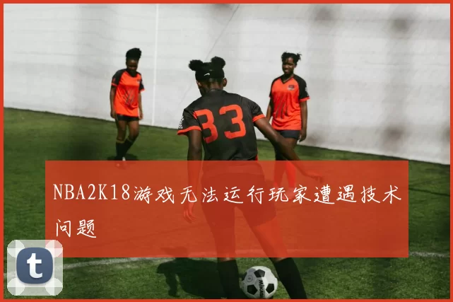 NBA2K18游戏无法运行玩家遭遇技术问题