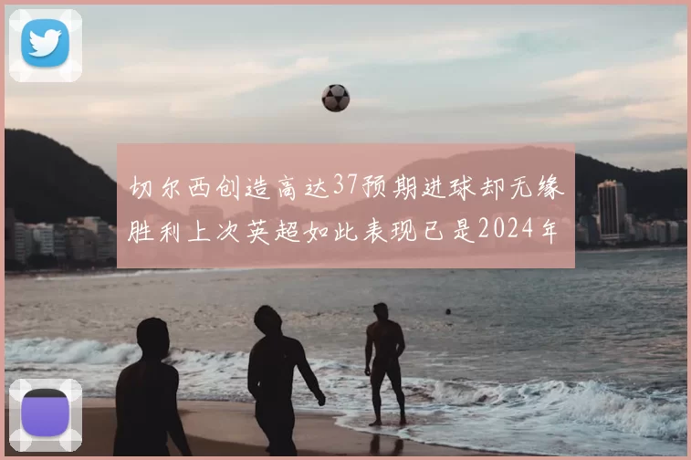 切尔西创造高达37预期进球却无缘胜利上次英超如此表现已是2024年3月
