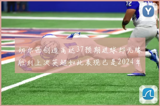 切尔西创造高达37预期进球却无缘胜利上次英超如此表现已是2024年3月