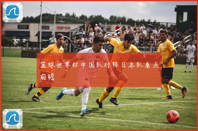 篮球世界杯中国队对阵日本队看点前瞻