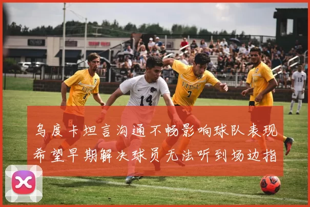 乌度卡坦言沟通不畅影响球队表现希望早期解决球员无法听到场边指令
