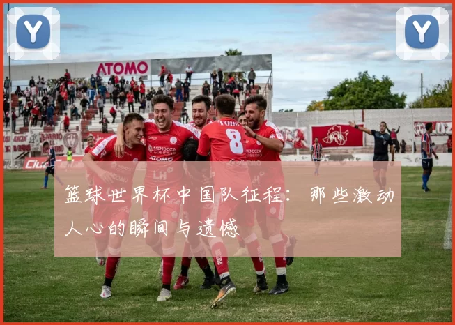 篮球世界杯中国队征程：那些激动人心的瞬间与遗憾