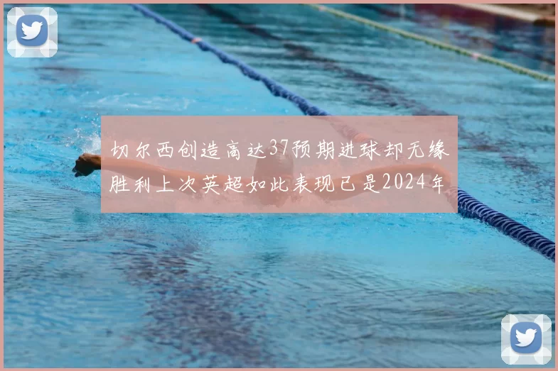 切尔西创造高达37预期进球却无缘胜利上次英超如此表现已是2024年3月
