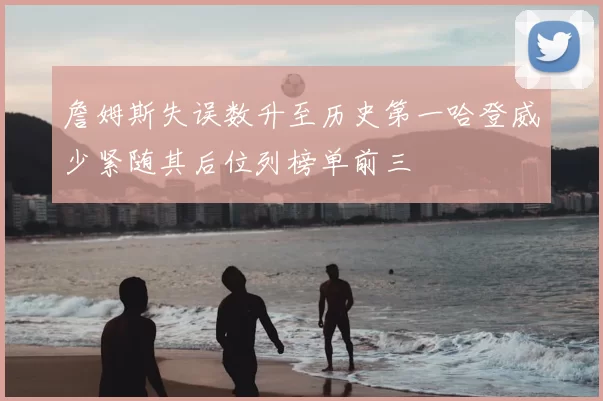 詹姆斯失误数升至历史第一哈登威少紧随其后位列榜单前三
