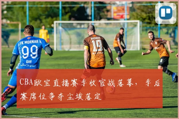 CBA欧宝直播赛季收官战落幕,季后赛席位争夺尘埃落定