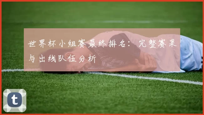 世界杯小组赛最终排名：完整赛果与出线队伍分析