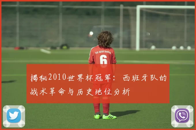 揭秘2010世界杯冠军:西班牙队的战术革命与历史地位分析