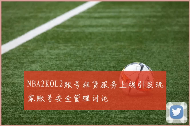 NBA2KOL2账号租赁服务上线引发玩家账号安全管理讨论