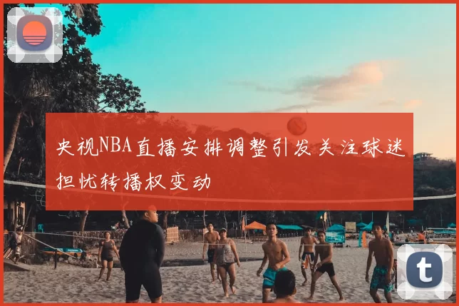 央视NBA直播安排调整引发关注球迷担忧转播权变动