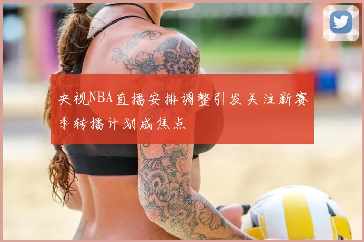 央视NBA直播安排调整引发关注新赛季转播计划成焦点