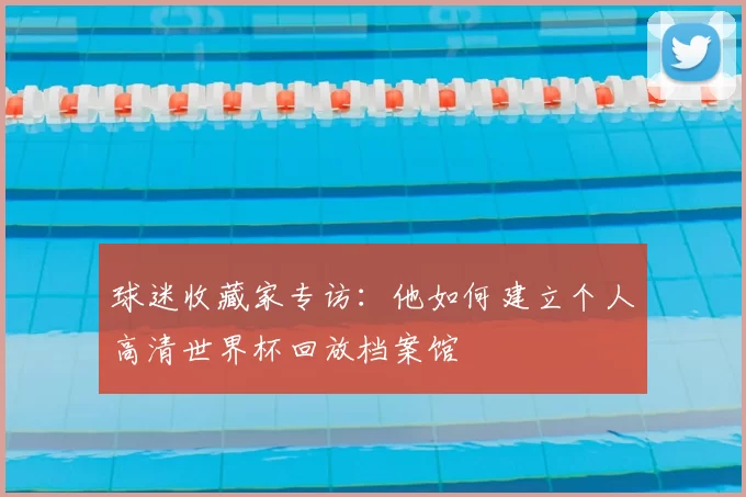 球迷收藏家专访:他如何建立个人高清世界杯回放档案馆