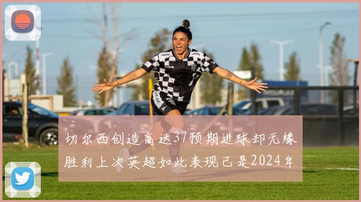 切尔西创造高达37预期进球却无缘胜利上次英超如此表现已是2024年3月