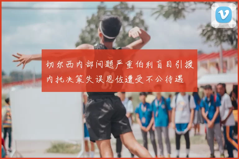 切尔西内部问题严重伯利盲目引援内托决策失误恩佐遭受不公待遇