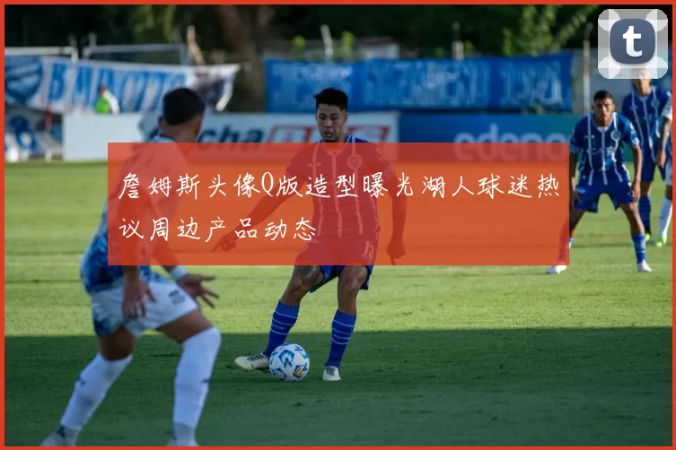 詹姆斯头像Q版造型曝光湖人球迷热议周边产品动态