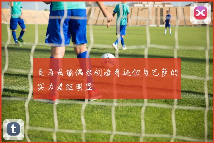 皇马或能偶尔创造奇迹但与巴萨的实力差距明显