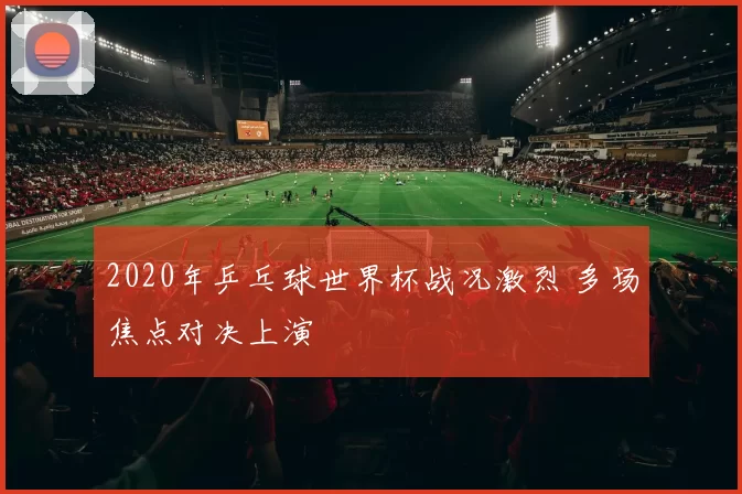 2020年乒乓球世界杯战况激烈 多场焦点对决上演