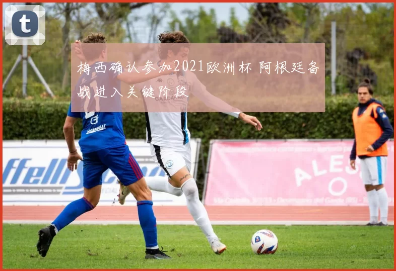 梅西确认参加2021欧洲杯 阿根廷备战进入关键阶段