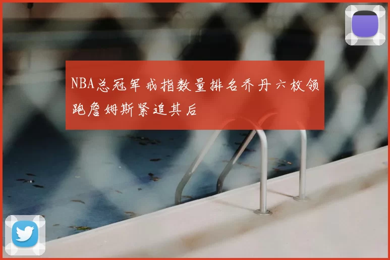 NBA总冠军戒指数量排名乔丹六枚领跑詹姆斯紧追其后