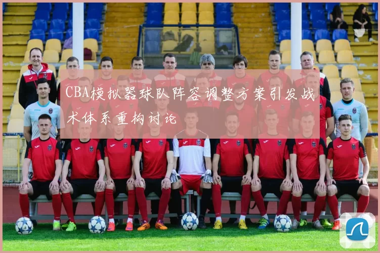 CBA模拟器球队阵容调整方案引发战术体系重构讨论