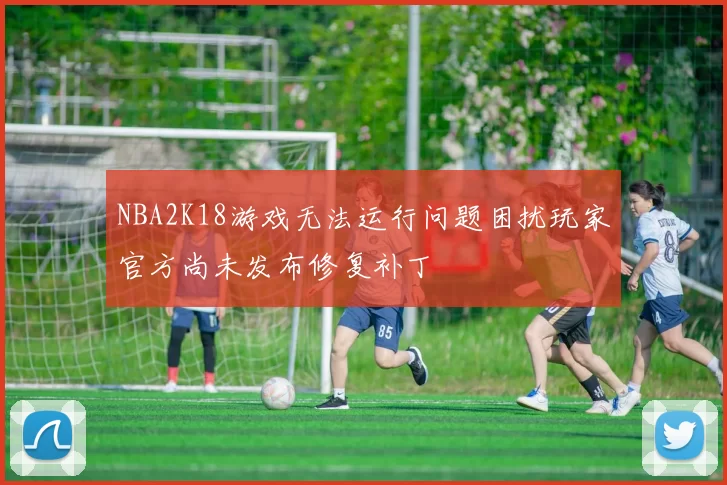 NBA2K18游戏无法运行问题困扰玩家官方尚未发布修复补丁