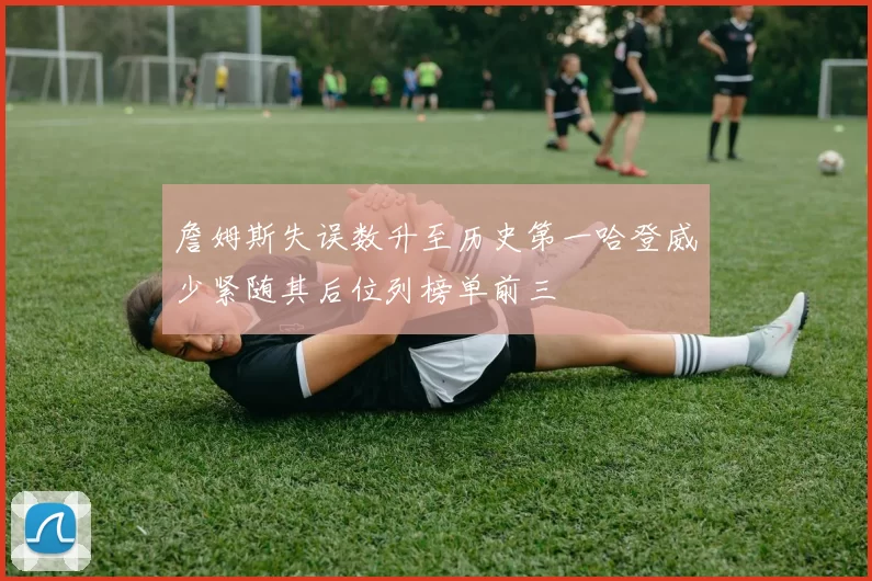 詹姆斯失误数升至历史第一哈登威少紧随其后位列榜单前三