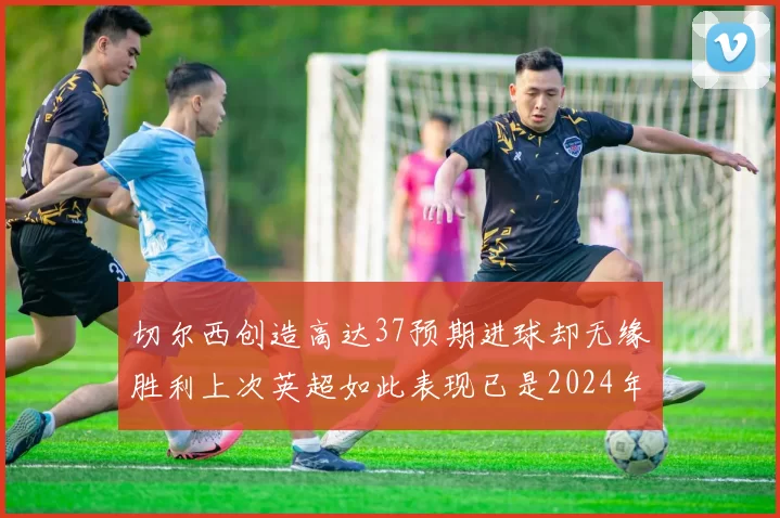 切尔西创造高达37预期进球却无缘胜利上次英超如此表现已是2024年3月
