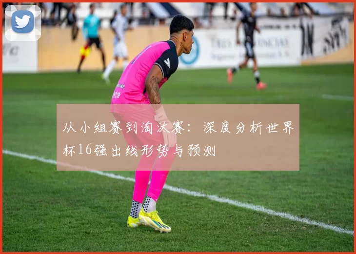 从小组赛到淘汰赛:深度分析世界杯16强出线形势与预测