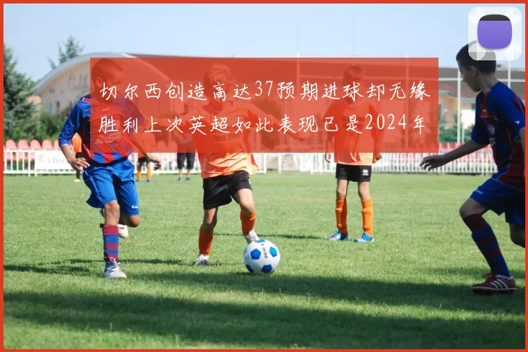 切尔西创造高达37预期进球却无缘胜利上次英超如此表现已是2024年3月