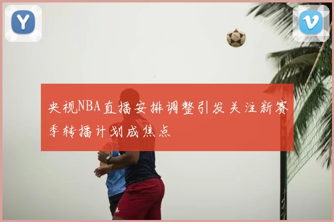 央视NBA直播安排调整引发关注新赛季转播计划成焦点