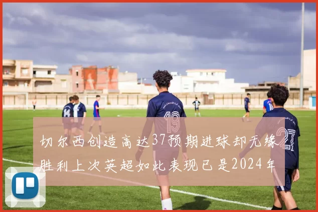 切尔西创造高达37预期进球却无缘胜利上次英超如此表现已是2024年3月