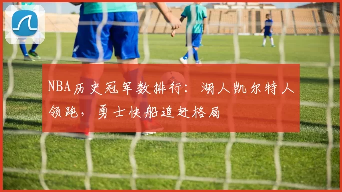 NBA历史冠军数排行：湖人凯尔特人领跑，勇士快船追赶格局