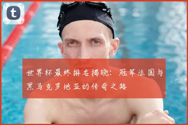 世界杯最终排名揭晓:冠军法国与黑马克罗地亚的传奇之路
