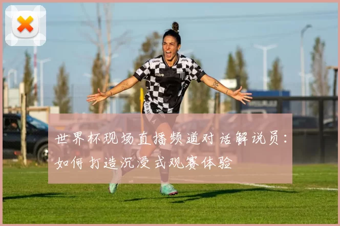 世界杯现场直播频道对话解说员:如何打造沉浸式观赛体验