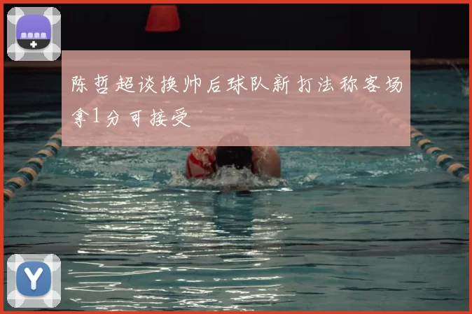 陈哲超谈换帅后球队新打法称客场拿1分可接受