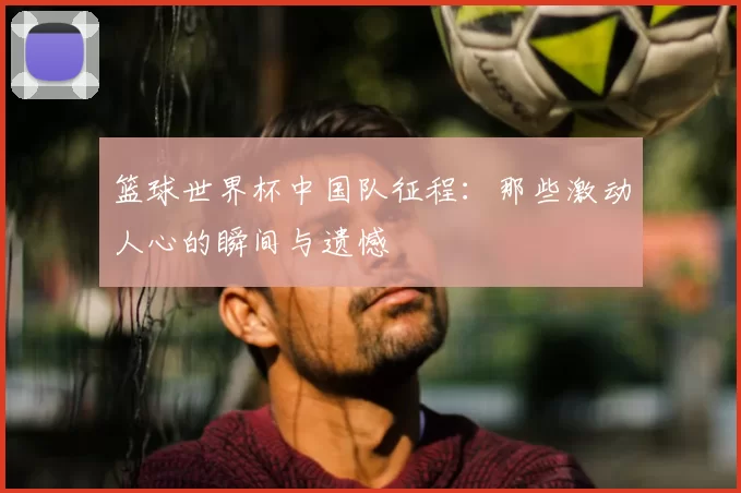 篮球世界杯中国队征程：那些激动人心的瞬间与遗憾