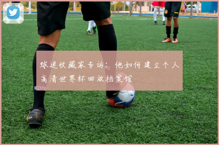 球迷收藏家专访:他如何建立个人高清世界杯回放档案馆