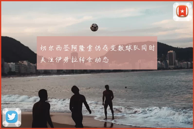 切尔西签阿隆索仍存变数球队同时关注伊劳拉转会动态